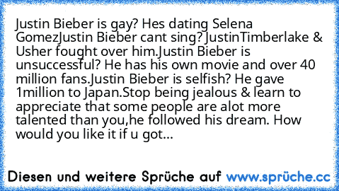 Justin Bieber is﻿ gay? Hes dating﻿ Selena Gomez
Justin﻿ Bieber cant sing? JustinTimberlake & Usher﻿ fought over him.
Justin Bieber is unsuccessful?﻿ He has his own movie and over 40 million fans.
Justin﻿ Bieber is﻿ selfish? He gave 1million to Japan.
Stop being jealous &﻿ learn to appreciate that some﻿ people are alot more talented﻿ than you,he followed﻿ his dream. How would﻿ you like it if u﻿ ...