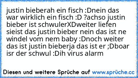 justin bieber
ah ein fisch :D
nein das war wirklich ein fisch :D ?
achso 
justin bieber ist schwuler
XD
weiter liefen sie
ist das justin bieber nein das ist ne windel vom nem baby :D
noch weiter  das ist justin bieber
ja das ist er ;D
boar isr der schwul :D
ih virus alarm