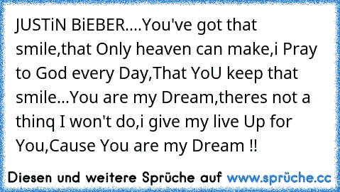 JUSTiN BiEBER....
You've got that smile,
that Only heaven can make,
i Pray to God every Day,
That YoU keep that smile...
You are my Dream,
theres not a thinq I won't do,
i give my live Up for You,
Cause You are my Dream !!