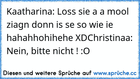 Kaatharina: Loss sie a a mool ziagn donn is se so wie ie hahahhohihehe XD
Christinaa: Nein, bitte nicht ! :O