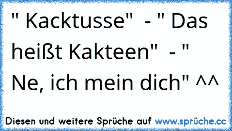 " Kacktusse"  - " Das heißt Kakteen"  - " Ne, ich mein dich" ^^