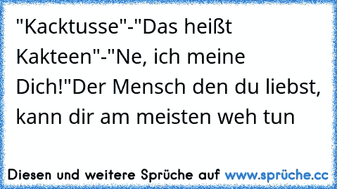Kacktusse-Das heißt Kakteen-Ne, ich meine Dich!
Der Mensch den du liebst, kann dir am meisten weh tun "Kacktusse"-"Das heißt Kakteen"-"Ne, ich meine Dich!"
Der Mensch den du liebst, kann dir am meisten weh tun