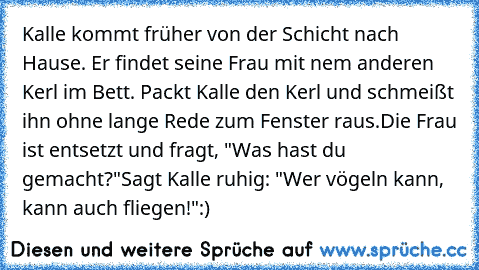 Kalle kommt früher von der Schicht nach Hause. Er findet seine Frau mit nem anderen Kerl im Bett. Packt Kalle den Kerl und schmeißt ihn ohne lange Rede zum Fenster raus.
Die Frau ist entsetzt und fragt, "Was hast du gemacht?"
Sagt Kalle ruhig: "Wer vögeln kann, kann auch fliegen!":)