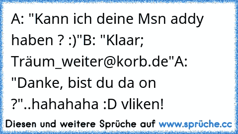 A: "Kann ich deine Msn addy haben ? :)"
B: "Klaar; Träum_weiter@korb.de"
A: "Danke, bist du da on ?"
..
hahahaha :D v
liken!