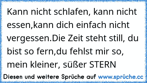 Kann nicht schlafen, kann nicht essen,
kann dich einfach nicht vergessen.
Die Zeit steht still, du bist so fern,
du fehlst mir so, mein kleiner, süßer STERN