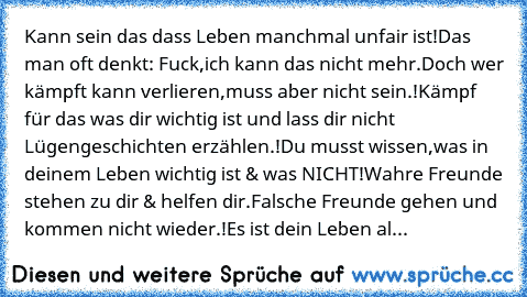 Kann sein das dass Leben manchmal unfair ist!
Das man oft denkt: Fuck,ich kann das nicht mehr.
Doch wer kämpft kann verlieren,muss aber nicht sein.!
Kämpf für das was dir wichtig ist und lass dir nicht Lügengeschichten erzählen.!Du musst wissen,was in deinem Leben wichtig ist & was NICHT!
Wahre Freunde stehen zu dir & helfen dir.
Falsche Freunde gehen und kommen nicht wieder.!
Es ist dein Leben...