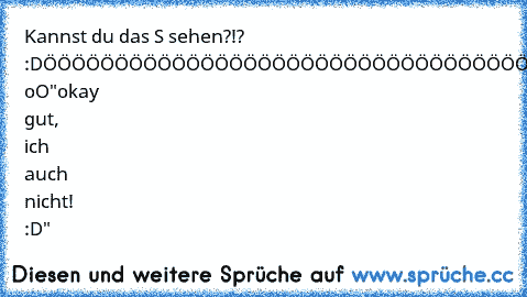 Kannst du das S sehen?!? :D
ÖÖÖÖÖÖÖÖÖÖÖÖÖÖÖÖÖÖÖÖÖÖÖÖÖÖÖÖÖÖÖÖÖÖÖÖÖÖÖÖÖÖ
"Nein?" oO
"okay gut, ich auch nicht! :D"