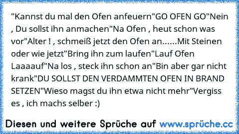 "Kannst du mal den Ofen anfeuern
"GO OFEN GO
"Nein , Du sollst ihn anmachen
"Na Ofen , heut schon was vor
"Alter ! , schmeiß jetzt den Ofen an
......Mit Steinen oder wie jetzt
"Bring ihn zum laufen
"Lauf Ofen Laaaauf
"Na los , steck ihn schon an
"Bin aber gar nicht krank
"DU SOLLST DEN VERDAMMTEN OFEN IN BRAND SETZEN
"Wieso magst du ihn etwa nicht mehr
"Vergiss es , ich machs selber :)