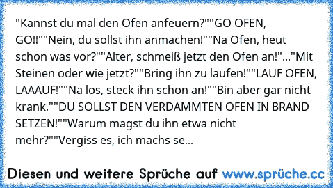 "Kannst du mal den Ofen anfeuern?"
"GO OFEN, GO!!"
"Nein, du sollst ihn anmachen!"
"Na Ofen, heut schon was vor?"
"Alter, schmeiß jetzt den Ofen an!"
..."Mit Steinen oder wie jetzt?"
"Bring ihn zu laufen!"
"LAUF OFEN, LAAAUF!"
"Na los, steck ihn schon an!"
"Bin aber gar nicht krank."
"DU SOLLST DEN VERDAMMTEN OFEN IN BRAND SETZEN!"
"Warum magst du ihn etwa nicht mehr?"
"Vergiss es, ich machs se...