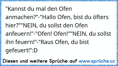 "Kannst du mal den Ofen anmachen?"
-"Hallo Ofen, bist du öfters hier?"
"NEIN, du sollst den Ofen anfeuern!"
-"Ofen! Ofen!"
"NEIN, du sollst ihn feuern!"
-"Raus Ofen, du bist gefeuert!"
:D