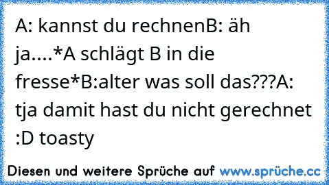 A: kannst du rechnen
B: äh ja....
*A schlägt B in die fresse*
B:alter was soll das???
A: tja damit hast du nicht gerechnet :D 
toasty