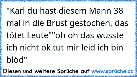 "Karl du hast diesem Mann 38 mal in die Brust gestochen, das tötet Leute"
"oh oh das wusste ich nicht ok tut mir leid ich bin blöd"