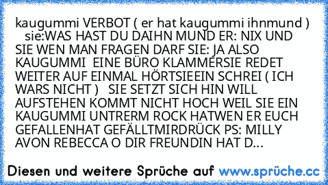 kaugummi VERBOT ( er hat kaugummi ihnmund )    
sie:WAS HAST DU DAIHN MUND 
ER: NIX UND SIE WEN MAN FRAGEN DARF 
SIE: JA ALSO KAUGUMMI  EINE BÜRO KLAMMER
SIE REDET WEITER AUF EINMAL HÖRTSIEEIN SCHREI 
( ICH WARS NICHT )   
SIE SETZT SICH HIN WILL AUFSTEHEN KOMMT NICHT HOCH WEIL SIE EIN KAUGUMMI UNTRERM ROCK HAT
WEN ER EUCH GEFALLENHAT GEFÄLLTMIRDRÜCK 
PS: MILLY AVON REBECCA O DIR FREUNDIN HAT D...