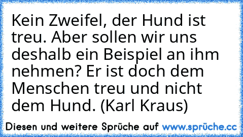 Kein Zweifel, der Hund ist treu. Aber sollen wir uns deshalb ein Beispiel an ihm nehmen? Er ist doch dem Menschen treu und nicht dem Hund. (Karl Kraus)