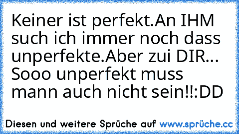 Keiner ist perfekt.
An IHM such ich immer noch dass unperfekte.
Aber zui DIR... Sooo unperfekt muss mann auch nicht sein!!
:DD