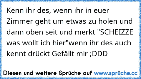 Kenn ihr des, wenn ihr in euer Zimmer geht um etwas zu holen und dann oben seit und merkt "SCHEIZZE was wollt ich hier"
wenn ihr des auch kennt drückt Gefällt mir ;DDD