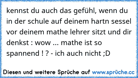 kennst du auch das gefühl, wenn du in der schule auf deinem hartn sessel vor deinem mathe lehrer sitzt und dir denkst : wow ... mathe ist so spannend ! ? - ich auch nicht ;D