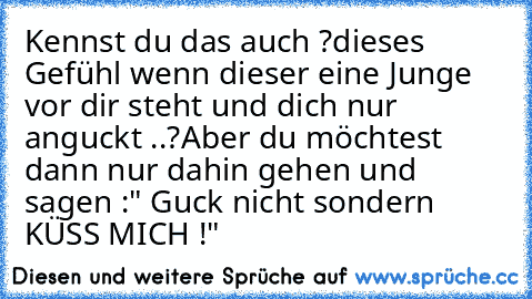 Kennst du das auch ?
dieses Gefühl wenn dieser eine Junge vor dir steht und dich nur anguckt ..?
Aber du möchtest dann nur dahin gehen und sagen :" Guck nicht sondern KÜSS MICH !" ♥