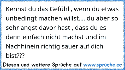 Kennst du das Gefühl , wenn du etwas unbedingt machen willst..
.. du aber so sehr angst davor hast , dass du es dann einfach nicht machst und im Nachhinein richtig sauer auf dich bist???