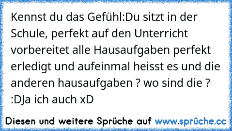 Kennst du das Gefühl:
Du sitzt in der Schule, perfekt auf den Unterricht vorbereitet alle Hausaufgaben perfekt erledigt und aufeinmal heisst es und die anderen hausaufgaben ? wo sind die ? :D
Ja ich auch xD