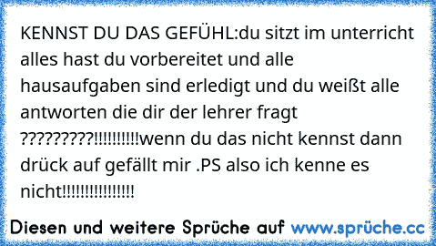 KENNST DU DAS GEFÜHL:
du sitzt im unterricht alles hast du vorbereitet und alle hausaufgaben sind erledigt und du weißt alle antworten die dir der lehrer fragt ?????????!!!!!!!!!!
wenn du das nicht kennst dann drück auf gefällt mir .
PS also ich kenne es nicht!!!!!!!!!!!!!!!!