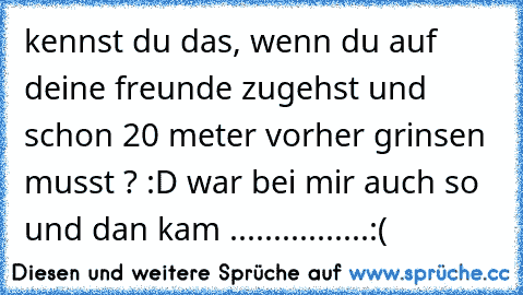 kennst du das, wenn du auf deine freunde zugehst und schon 20 meter vorher grinsen musst ? :D war bei mir auch so und dan kam ................:(