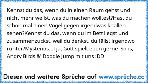 Kennst du das, wenn du in einen Raum gehst und nicht mehr weißt, was du machen wolltest?
Hast du schon mal einen Vogel gegen irgendwas knallen sehen?
Kennst du das, wenn du im Bett liegst und zusammenzuckst, weil du denkst, du fällst irgendwo runter?
Mysteriös...
Tja, Gott spielt eben gerne  Sims, Angry Birds &' Doodle Jump mit uns :DD