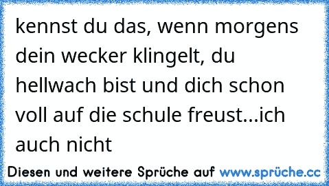 kennst du das, wenn morgens dein wecker klingelt, du hellwach bist und dich schon voll auf die schule freust
...
ich auch nicht