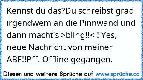 Kennst du das?
Du schreibst grad irgendwem an die Pinnwand und dann macht's >bling!!< ! Yes, neue Nachricht von meiner ABF!!
Pff. Offline gegangen.