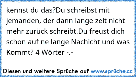 kennst du das?
Du schreibst mit jemanden, der dann lange zeit nicht mehr zurück schreibt.Du freust dich schon auf ne lange Nachicht und was Kommt? 4 Wörter -.-