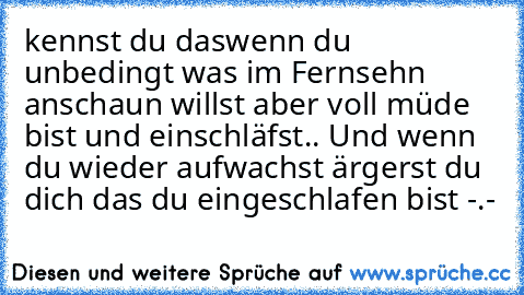 kennst du das
wenn du unbedingt was im Fernsehn anschaun willst aber voll müde bist und einschläfst.. 
Und wenn du wieder aufwachst ärgerst du dich das du eingeschlafen bist -.-