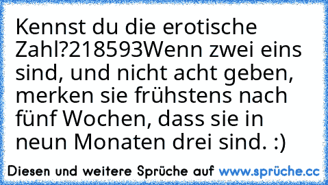 Kennst du die erotische Zahl?
218593
Wenn zwei eins sind, und nicht acht geben, merken sie frühstens nach fünf Wochen, dass sie in neun Monaten drei sind. :)