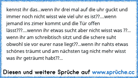 kennst ihr das...
wenn ihr drei mal auf die uhr guckt und immer noch nicht wisst wie viel uhr es ist??
....wenn jemand ins zimer kommt und die Tür offen lässt???
....wennn ihr etwas sucht aber nicht wisst was ??
... wenn ihr am schreibtisch sitzt und die schere suht obwohl sie vor eurer nase liegt??
...wenn ihr nahts etwas schönes träumt und am nächsten tag nicht mehr wisst was ihr geträumt hab...