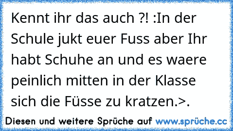 Kennt ihr das auch ?! :
In der Schule jukt euer Fuss aber Ihr habt Schuhe an und es waere peinlich mitten in der Klasse sich die Füsse zu kratzen.
>.