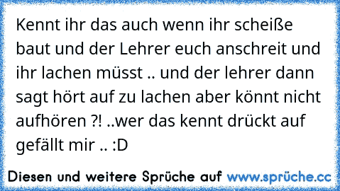 Kennt ihr das auch wenn ihr scheiße baut und der Lehrer euch anschreit und ihr lachen müsst .. und der lehrer dann sagt hört auf zu lachen aber könnt nicht aufhören ?! ..
wer das kennt drückt auf gefällt mir .. :D