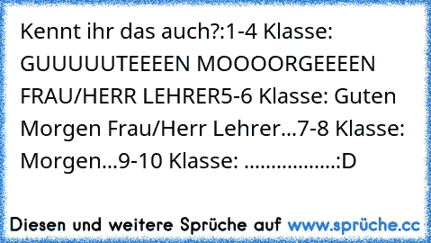 Kennt ihr das auch?:
1-4 Klasse: GUUUUUTEEEEN MOOOORGEEEEN FRAU/HERR LEHRER
5-6 Klasse: Guten Morgen Frau/Herr Lehrer...
7-8 Klasse: Morgen...
9-10 Klasse: .................
:D