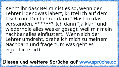 Kennt ihr das? Bei mir ist es so, wenn der Lehrer irgendwas labert, kritzel ich auf dem TIsch rum.
Der Lehrer dann " Hast du das verstanden, ******?"
Ich dann "Ja klar" und wiederhole alles was er gesagt, weil mir mein nachbar alles einflüstert.. Wenn sich der Lehrer umdreht, drehe ich mich zu meinem Nachbarn und frage "Um was geht es eigentlich?" xD