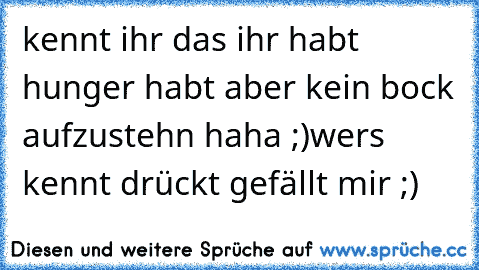 kennt ihr das ihr habt hunger habt aber kein bock aufzustehn haha ;)
wers kennt drückt gefällt mir ;)