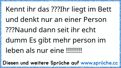 Kennt ihr das ???
Ihr liegt im Bett und denkt nur an einer Person ???
Naund dann seit ihr echt dumm Es gibt mehr person im leben als nur eine !!!!!!!!