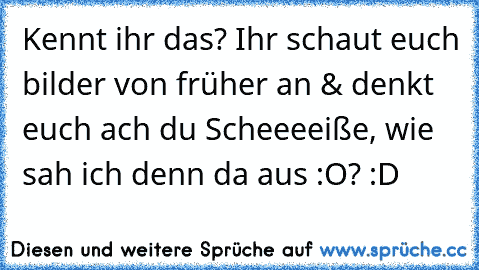 Kennt ihr das? Ihr schaut euch bilder von früher an & denkt euch ach du Scheeeeiße, wie sah ich denn da aus :O? :D