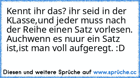 Kennt ihr das? ihr seid in der KLasse,und jeder muss nach der Reihe einen Satz vorlesen. Auchwenn es nuur ein Satz ist,ist man voll aufgeregt. :D