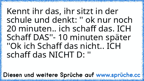 Kennt ihr das, ihr sitzt in der schule und denkt: '' ok nur noch 20 minuten.. ich schaff das. ICH Schaff DAS''- 10 minuten später ''Ok ich Schaff das nicht.. ICH schaff das NICHT D: ''