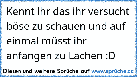 Kennt ihr das ihr versucht böse zu schauen und auf einmal müsst ihr anfangen zu Lachen :D