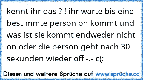 kennt ihr das ? ! ihr warte bis eine bestimmte person on kommt und was ist sie kommt endweder nicht on oder die person geht nach 30 sekunden wieder off -.- c(: