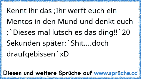 Kennt ihr das ;
Ihr werft euch ein Mentos in den Mund und denkt euch ;`
Dieses mal lutsch es das ding!!`
20 Sekunden später:`Shit....doch draufgebissen`
xD