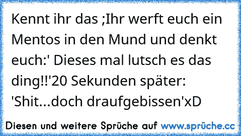 Kennt ihr das ;
Ihr werft euch ein Mentos in den Mund und denkt euch:' Dieses mal lutsch es das ding!!'
20 Sekunden später: 'Shit...doch draufgebissen'
xD