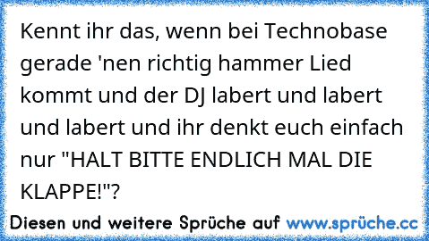 Kennt ihr das, wenn bei Technobase gerade 'nen richtig hammer Lied kommt und der DJ labert und labert und labert und ihr denkt euch einfach nur "HALT BITTE ENDLICH MAL DIE KLAPPE!"?