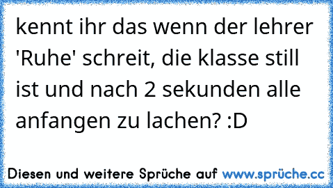 kennt ihr das wenn der lehrer 'Ruhe' schreit, die klasse still ist und nach 2 sekunden alle anfangen zu lachen? :D