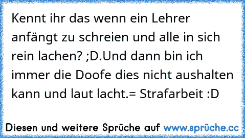 Kennt ihr das wenn ein Lehrer anfängt zu schreien und alle in sich rein lachen? ;D
.
Und dann bin ich immer die Doofe dies nicht aushalten kann und laut lacht.
= Strafarbeit :D