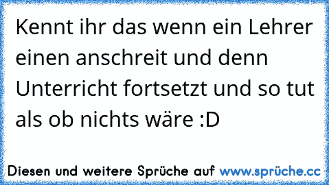 Kennt ihr das wenn ein Lehrer einen anschreit und denn Unterricht fortsetzt und so tut als ob nichts wäre :D